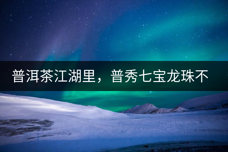 普洱茶江湖里，普秀七寶龍珠不是傳說