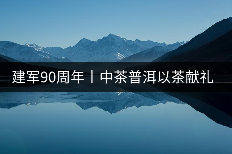 建軍90周年丨中茶普洱以茶獻(xiàn)禮，以茶致敬--將軍班章餅