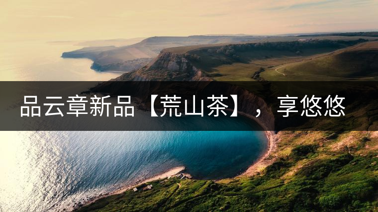 品云章新品【荒山茶】，享悠悠山野韻味