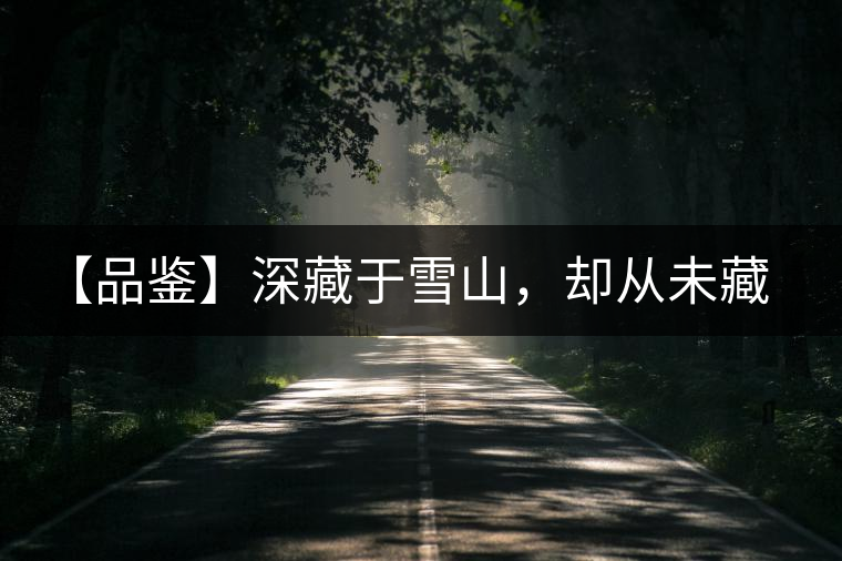 【品鑒】深藏于雪山，卻從未藏住那芳香與甘甜