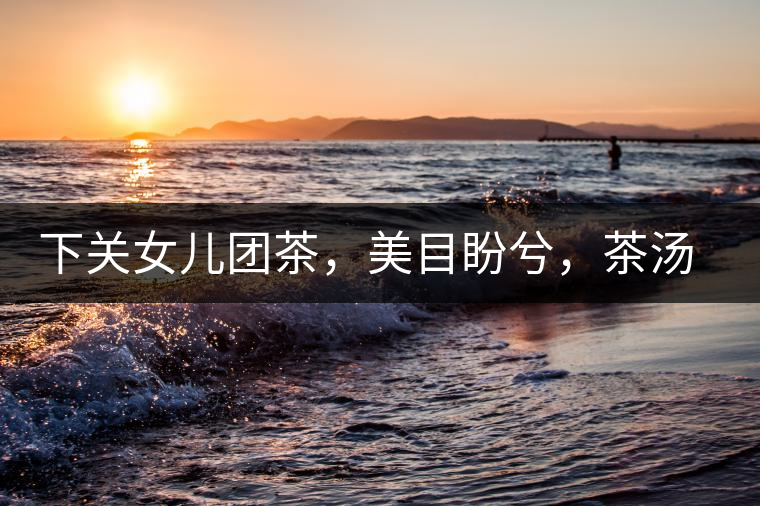 下關(guān)女兒團(tuán)茶，美目盼兮，茶湯里盡是柔情