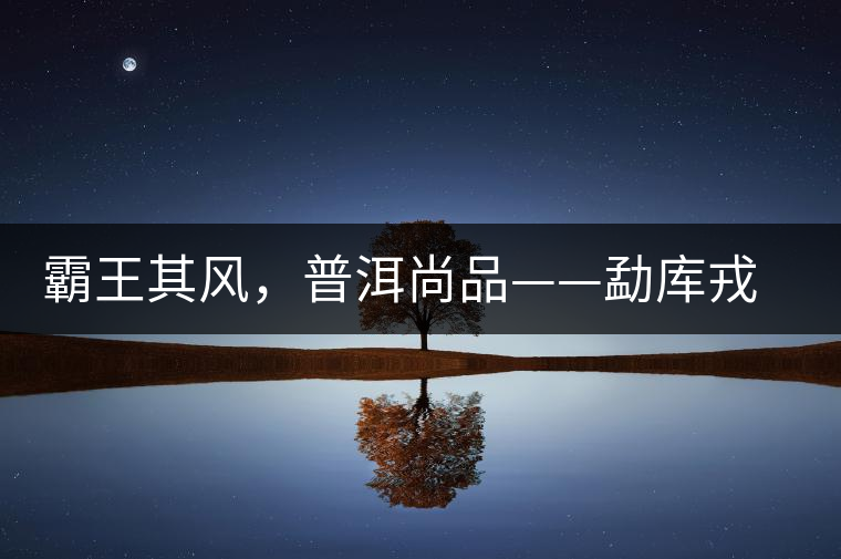 霸王其風(fēng)，普洱尚品——勐庫戎氏喬木王