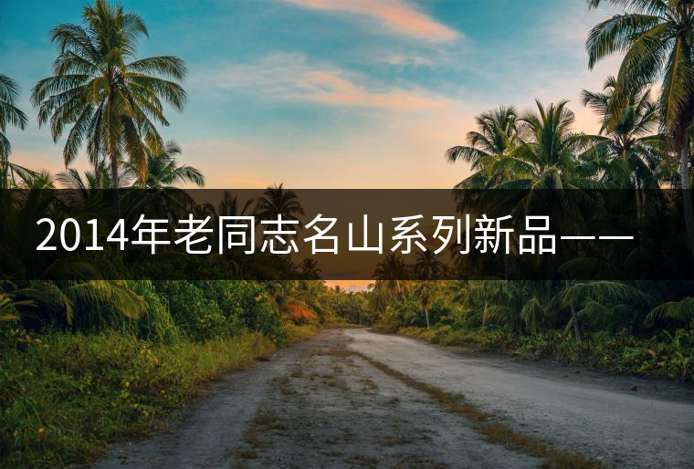 2014年老同志名山系列新品——懂過 2014年老同志名山系列新品——懂過