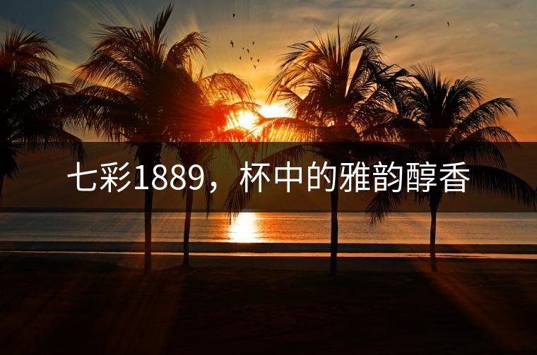 七彩1889，杯中的雅韻醇香
