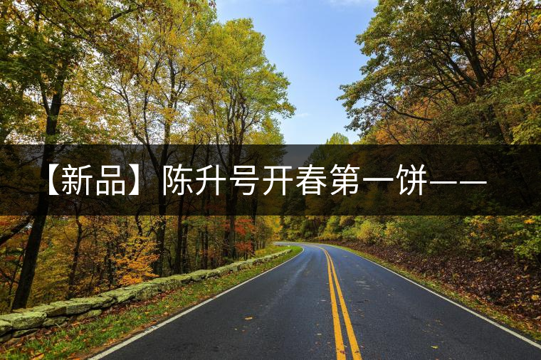 【新品】陳升號開春第一餅——“青云”即將上線 【新品】陳升號開春第一餅——“青云”即將上線