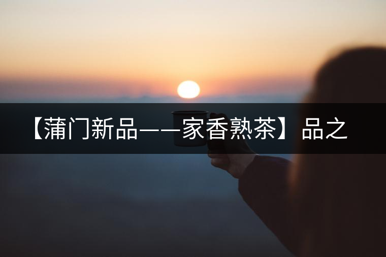 【蒲門(mén)新品——家香熟茶】品之，是家的味道，存之，是家的思念