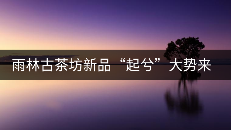 雨林古茶坊新品“起兮”大勢來襲 雨林古茶坊新品“起兮”大勢來襲