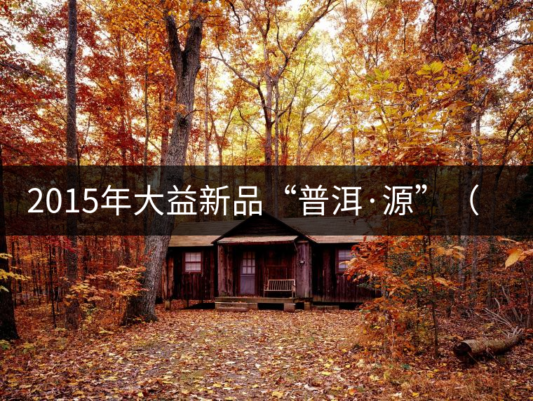 2015年大益新品“普洱·源”（生茶）金秋上市