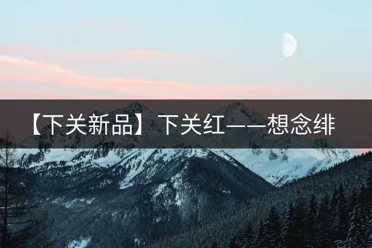 【下關(guān)新品】下關(guān)紅——想念緋紅的慢生活 【下關(guān)新品】下關(guān)紅——想念緋紅的慢生活