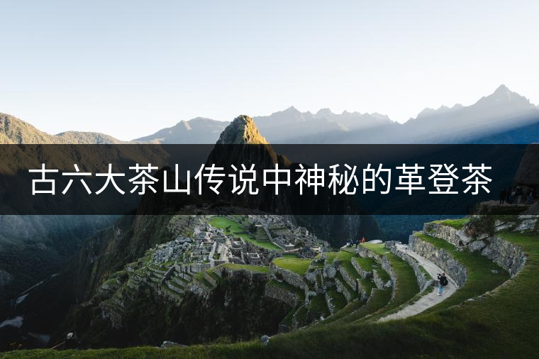 古六大茶山傳說(shuō)中神秘的革登茶山