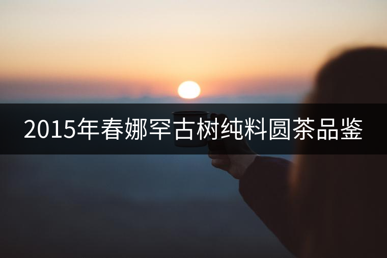 2015年春娜罕古樹純料圓茶品鑒