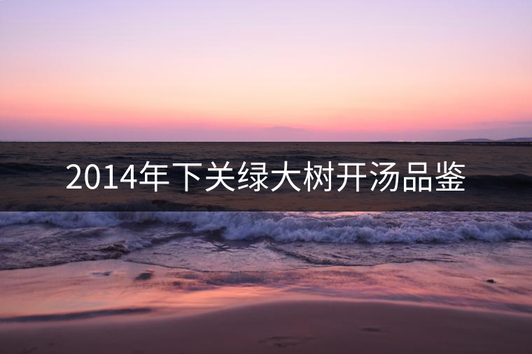 2014年下關(guān)綠大樹開湯品鑒 2014年下關(guān)綠大樹開湯品鑒