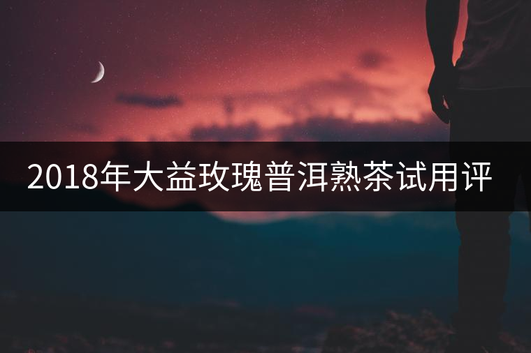 2018年大益玫瑰普洱熟茶試用評測報告 2018年大益玫瑰普洱熟茶試用評測報告