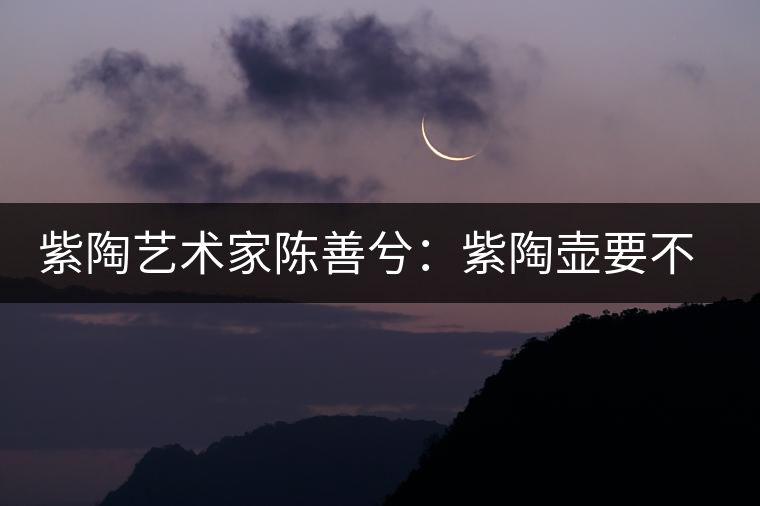 紫陶藝術(shù)家陳善兮：紫陶壺要不斷繼承與創(chuàng)新，而不是一味記載歷史