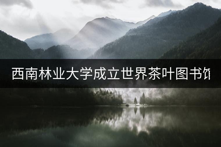西南林業(yè)大學成立世界茶葉圖書館 打造特色文化空間
