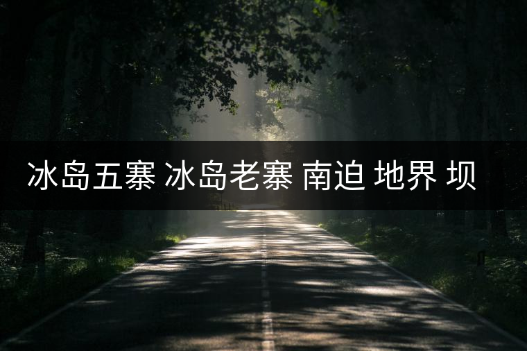冰島五寨 冰島老寨 南迫 地界 壩歪 糯伍 哪個(gè)為真