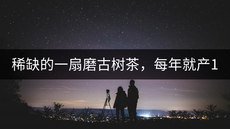 稀缺的一扇磨古樹茶，每年就產(chǎn)1000公斤