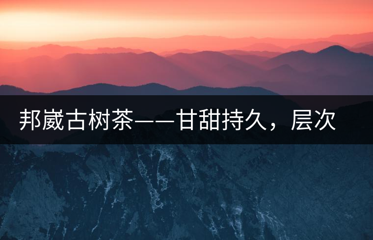 邦崴古樹茶——甘甜持久，層次鮮明