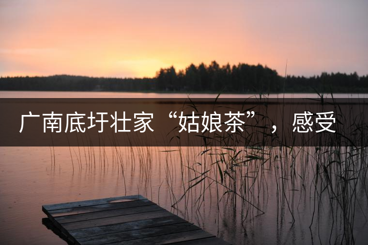 廣南底圩壯家“姑娘茶”，感受壯家的韻味