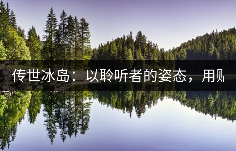 傳世冰島：以聆聽者的姿態(tài)，用貼心創(chuàng)造感動！