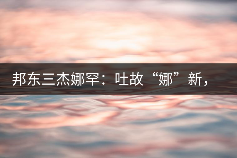 邦東三杰娜罕：吐故“娜”新，震“罕”人心