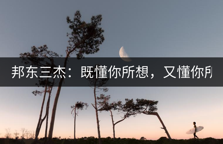 邦東三杰：既懂你所想，又懂你所需！