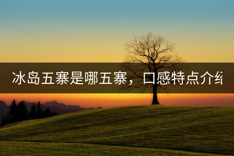 冰島五寨是哪五寨，口感特點(diǎn)介紹？