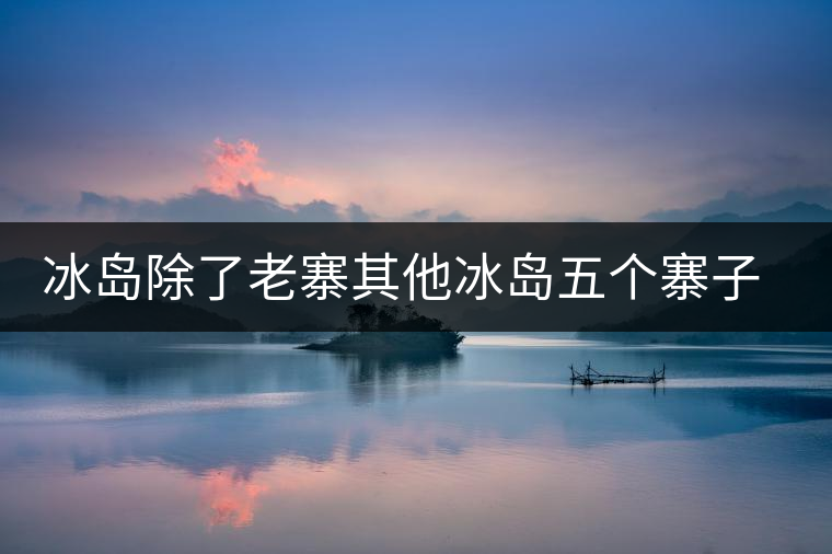 冰島除了老寨其他冰島五個寨子你了解嗎？