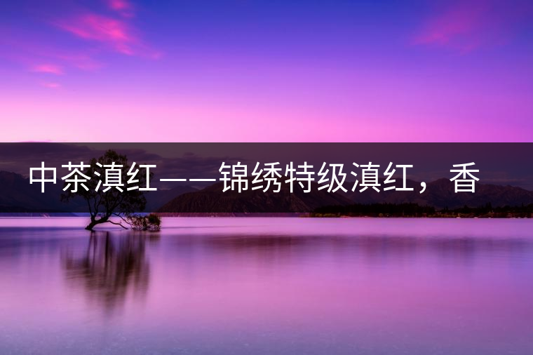 中茶滇紅——錦繡特級(jí)滇紅,香甜高揚(yáng)滋味鮮爽 中茶滇紅——錦繡特級(jí)滇紅,香甜高揚(yáng)滋味鮮爽
