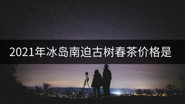 2021年冰島南迫古樹(shù)春茶價(jià)格是多少？