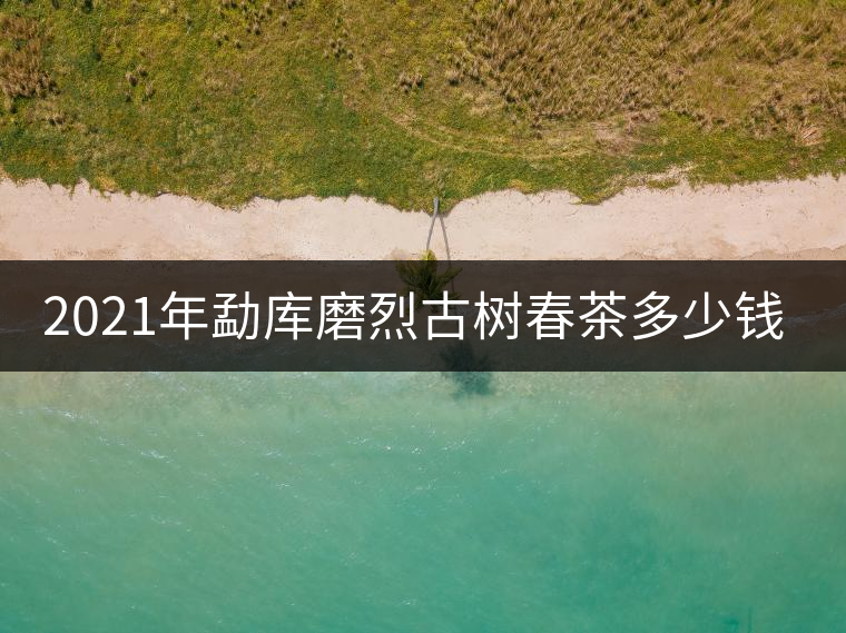 2021年勐庫磨烈古樹春茶多少錢一公斤？