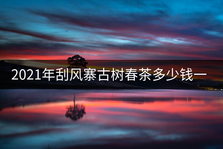 2021年刮風(fēng)寨古樹春茶多少錢一公斤？