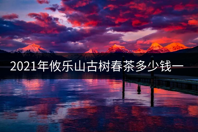 2021年攸樂山古樹春茶多少錢一公斤？