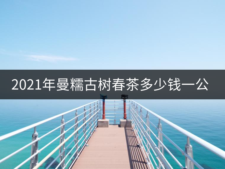 2021年曼糯古樹春茶多少錢一公斤? 2021年曼糯古樹春茶多少錢一公斤?