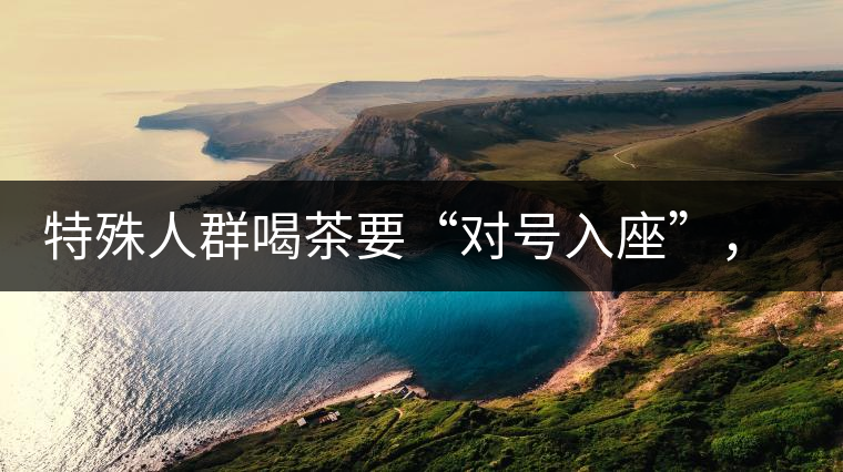 特殊人群喝茶要“對(duì)號(hào)入座”，不同體質(zhì)的人喝不同屬性的茶