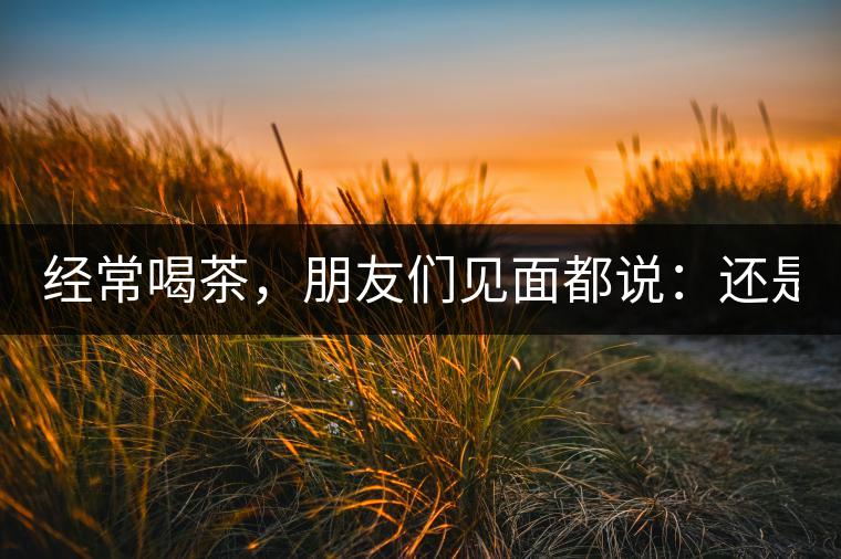 經(jīng)常喝茶，朋友們見面都說：還是老樣子?。? /></p><p><p><img decoding=