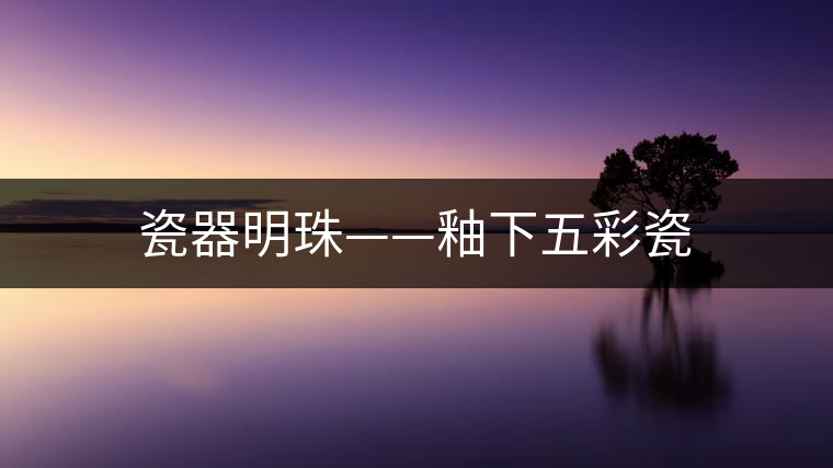 瓷器明珠——釉下五彩瓷