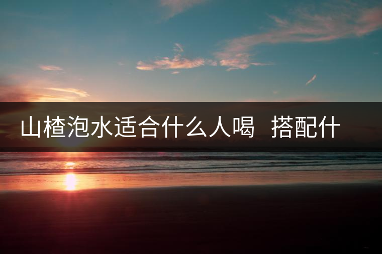 山楂泡水適合什么人喝 搭配什么泡水喝好 山楂泡水適合什么人喝 搭配什么泡水喝好