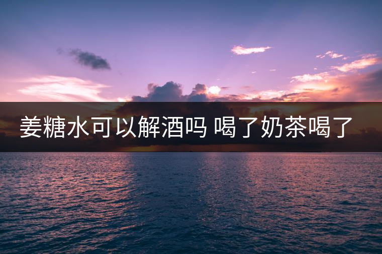 姜糖水可以解酒嗎 喝了奶茶喝了好嗎？