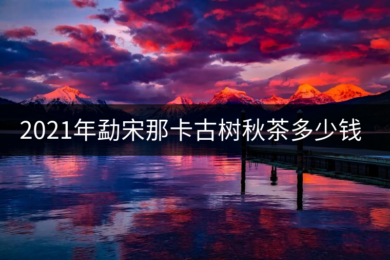 2021年勐宋那卡古樹(shù)秋茶多少錢(qián)一公斤？