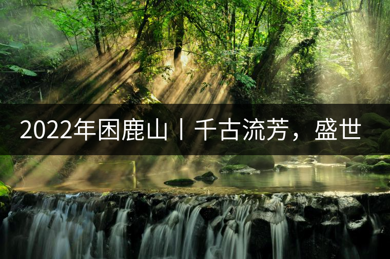 2022年困鹿山丨千古流芳，盛世奢享