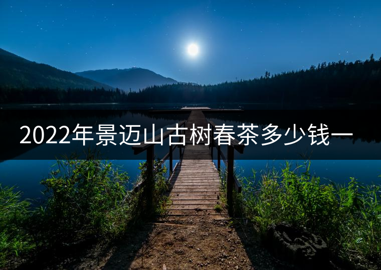 2022年景邁山古樹春茶多少錢一公斤？