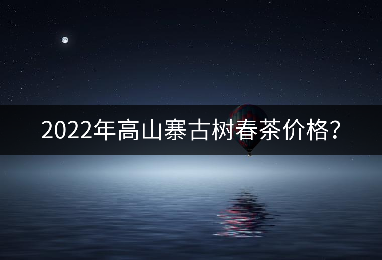 2022年高山寨古樹春茶價格？