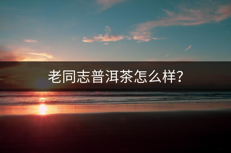 老同志普洱茶怎么樣？