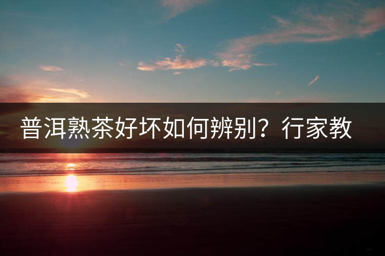 普洱熟茶好壞如何辨別？行家教你3步走！聞茶香、品茶湯、鑒葉底