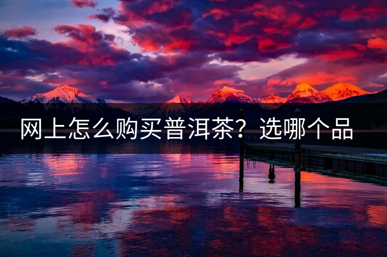 網(wǎng)上怎么購買普洱茶？選哪個品牌比較好？業(yè)內(nèi)人士良心揭秘