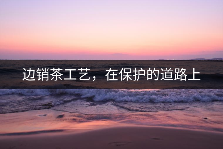 邊銷(xiāo)茶工藝，在保護(hù)的道路上