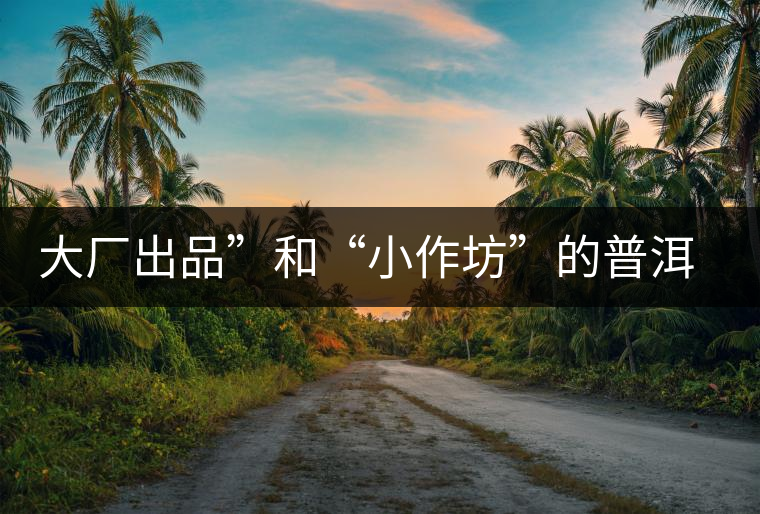 大廠出品”和“小作坊”的普洱茶，哪個(gè)更值得購(gòu)買？