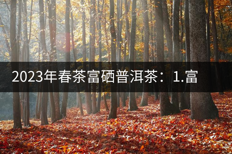 2023年春茶富硒普洱茶：1.富硒有機手工生普，市場指導(dǎo)價800元／公斤；2.富硒有機一級紅茶，市場指導(dǎo)價800元／公斤；3.富硒有機熟普餅，市場指導(dǎo)價1000元／公斤；4.富硒有機月光白茶，市場指導(dǎo)價800元／公斤。