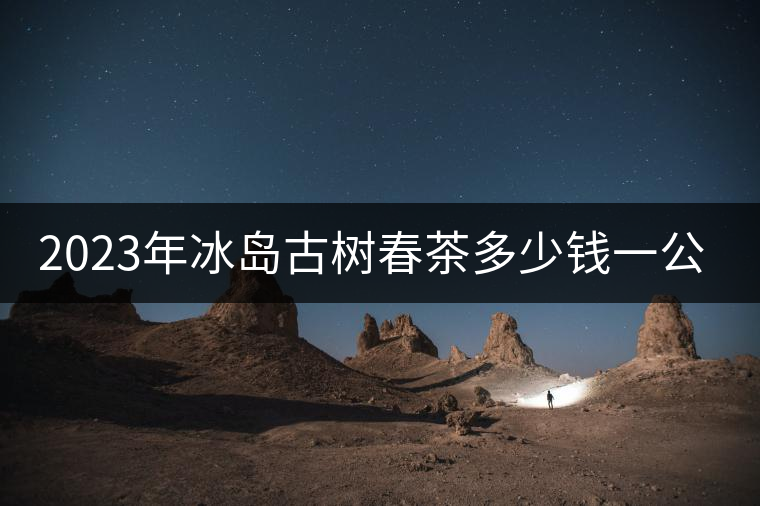2023年冰島古樹春茶多少錢一公斤? 2023年冰島古樹春茶多少錢一公斤?